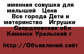 именная совушка для малышей › Цена ­ 600 - Все города Дети и материнство » Игрушки   . Свердловская обл.,Каменск-Уральский г.